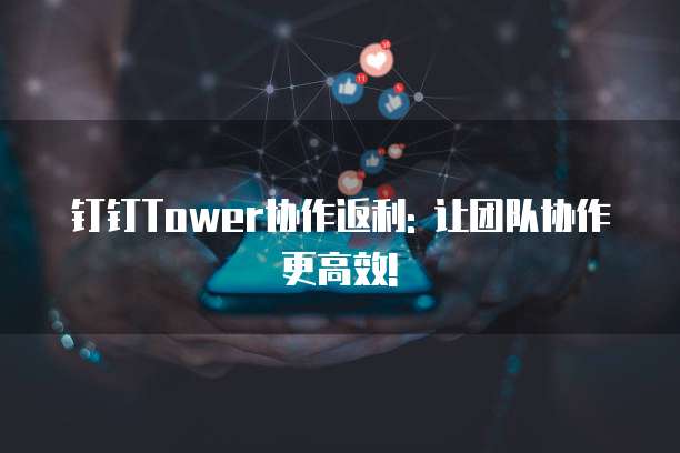 钉钉Tower协作返利: 让团队协作更高效!