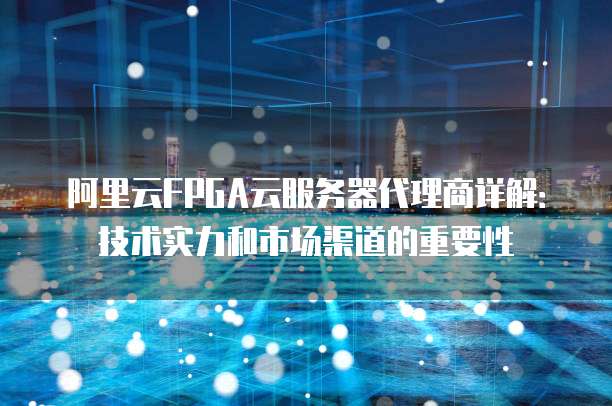 阿里云FPGA云服务器代理商详解：技术实力和市场渠道的重要性