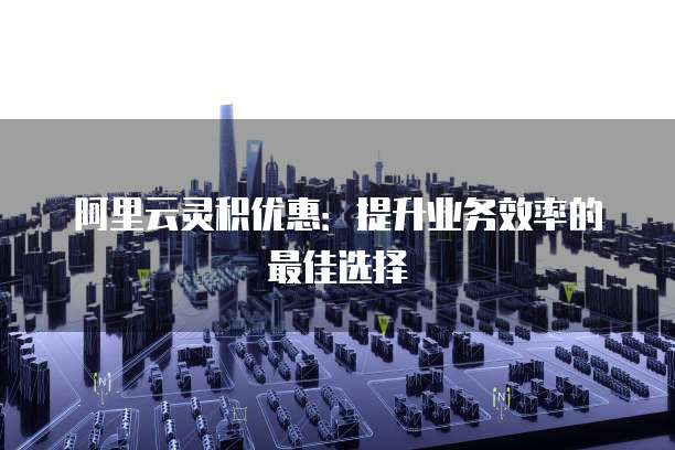 阿里云灵积优惠:提升业务效率的最佳选择