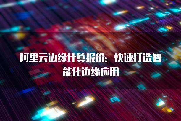 阿里云边缘计算报价：快速打造智能化边缘应用