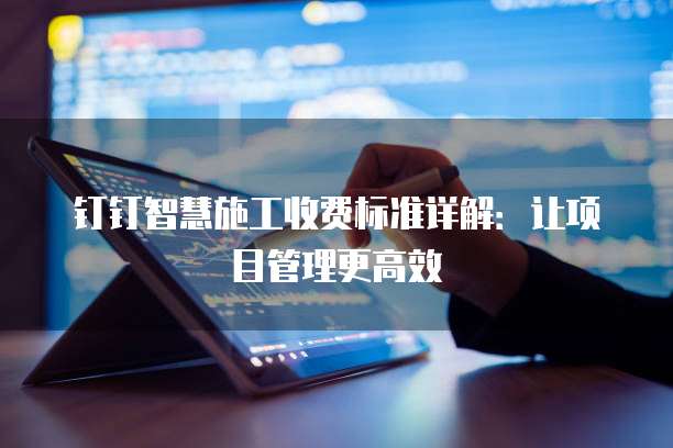 钉钉智慧施工收费标准详解：让项目管理更高效