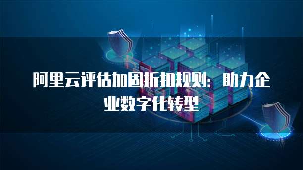 阿里云评估加固折扣规则:助力企业数字化转型