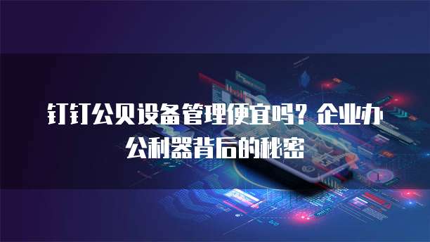 钉钉公贝设备管理便宜吗?企业办公利器背后的秘密