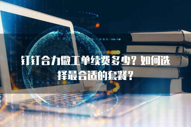 钉钉合力微工单续费多少?如何选择最合适的套餐?