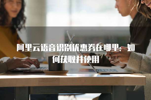 阿里云语音识别优惠券在哪里:如何获取并使用