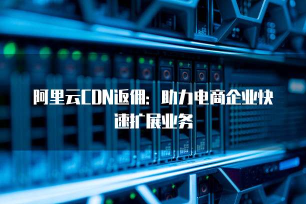 阿里云CDN返佣：助力电商企业快速扩展业务
