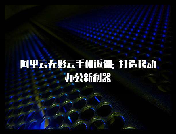 阿里云无影云手机返佣: 打造移动办公新利器