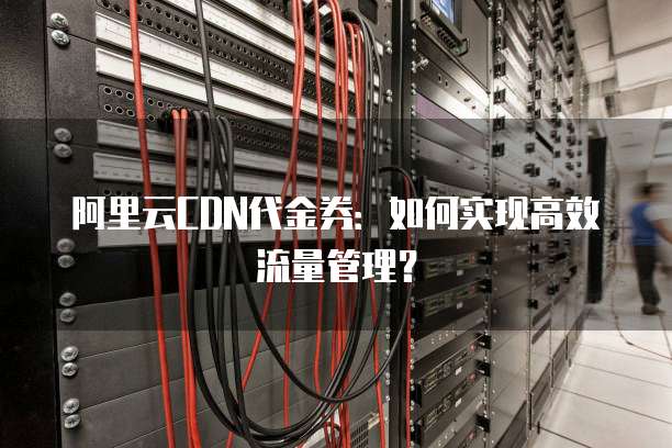 阿里云CDN代金券:如何实现高效流量管理?