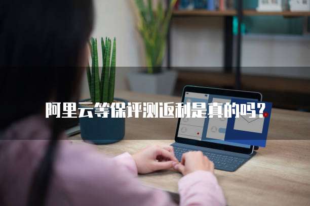 阿里云等保评测返利是真的吗？