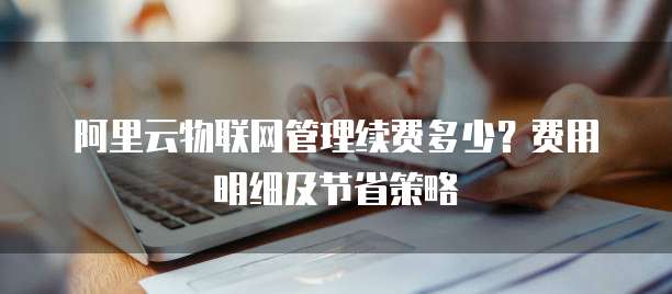 阿里云物联网管理续费多少?费用明细及节省策略