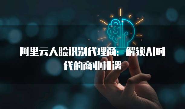 阿里云人脸识别代理商：解锁AI时代的商业机遇