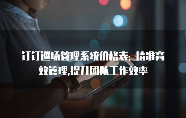 钉钉巡场管理系统价格表: 精准高效管理,提升团队工作效率