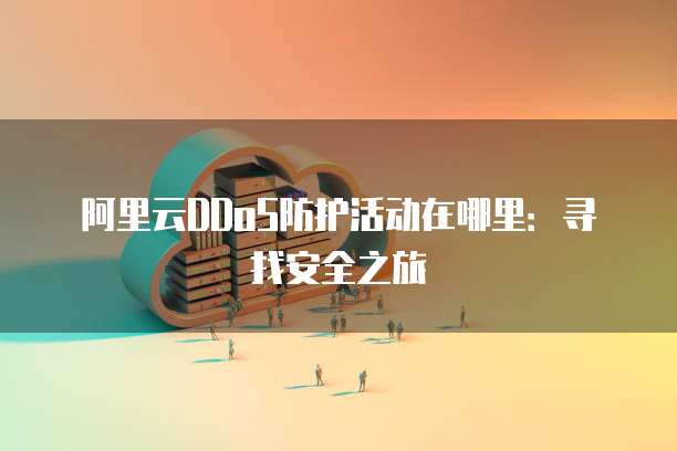 阿里云DDoS防护活动在哪里:寻找安全之旅