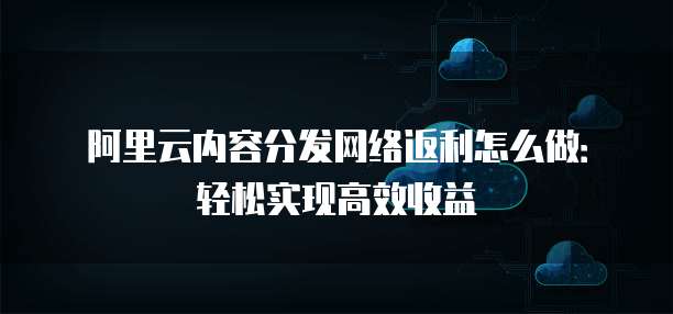 阿里云内容分发网络返利怎么做:轻松实现高效收益