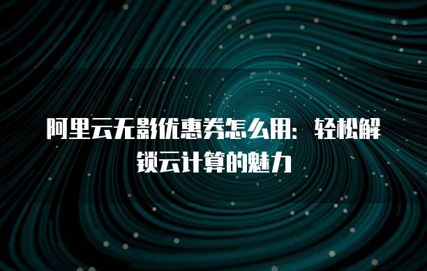阿里云无影优惠券怎么用:轻松解锁云计算的魅力