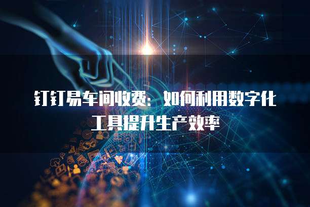 钉钉易车间收费：如何利用数字化工具提升生产效率