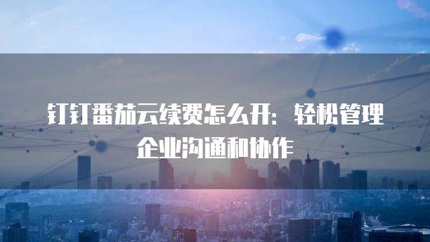 钉钉番茄云续费怎么开:轻松管理企业沟通和协作