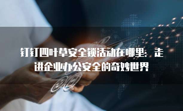 钉钉四叶草安全锁活动在哪里:走进企业办公安全的奇妙世界