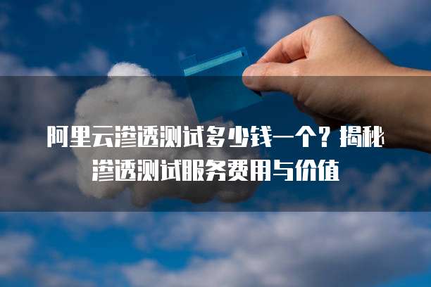 阿里云渗透测试多少钱一个?揭秘渗透测试服务费用与价值