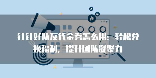 钉钉好队友代金券怎么用:轻松兑换福利,提升团队凝聚力