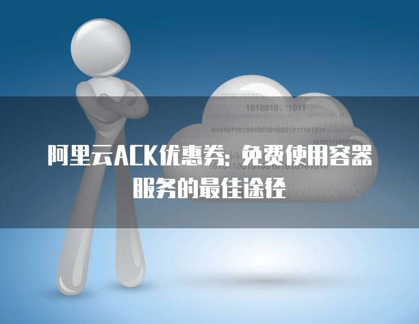 阿里云ACK优惠券: 免费使用容器服务的最佳途径