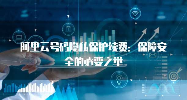 阿里云号码隐私保护续费：保障安全的必要之举