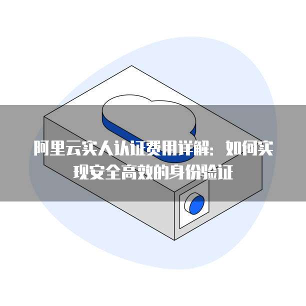 阿里云实人认证费用详解：如何实现安全高效的身份验证