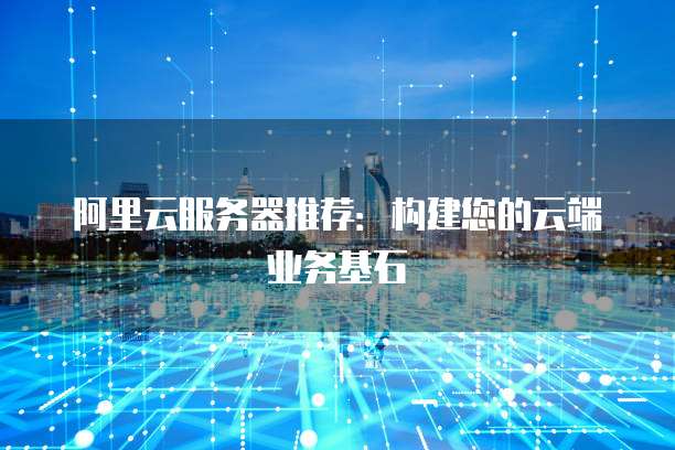 阿里云服务器推荐:构建您的云端业务基石