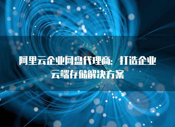 阿里云企业网盘代理商:打造企业云端存储解决方案