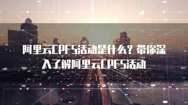 阿里云CPFS活动是什么？带你深入了解阿里云CPFS活动