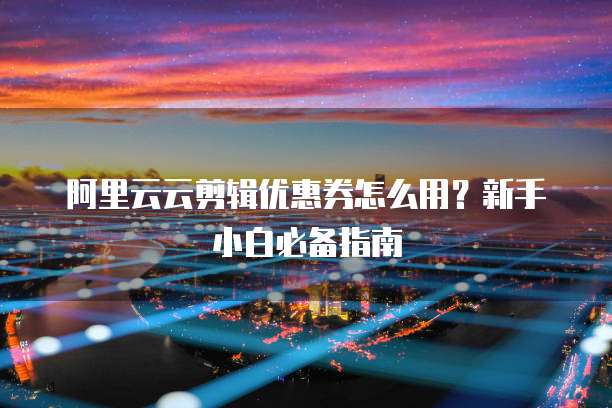 阿里云云剪辑优惠券怎么用?新手小白必备指南