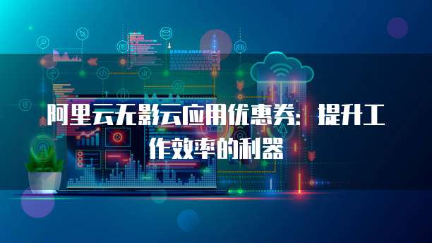 阿里云无影云应用优惠券:提升工作效率的利器