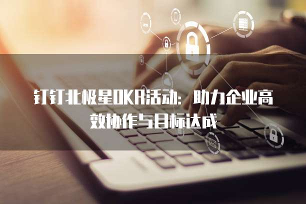 钉钉北极星OKR活动:助力企业高效协作与目标达成