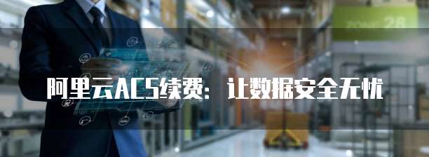 阿里云ACS续费:让数据安全无忧