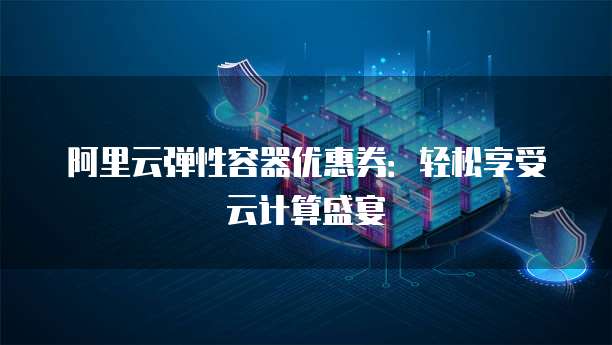 阿里云弹性容器优惠券:轻松享受云计算盛宴