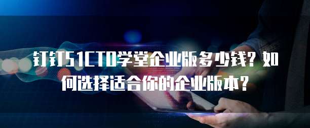 钉钉51CTO学堂企业版多少钱？如何选择适合你的企业版本？