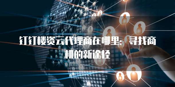 钉钉楼资云代理商在哪里:寻找商机的新途径