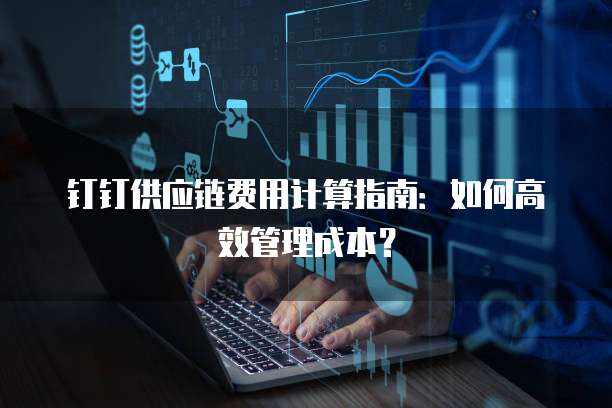 钉钉供应链费用计算指南:如何高效管理成本?