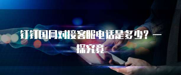 钉钉国网对接客服电话是多少?一探究竟
