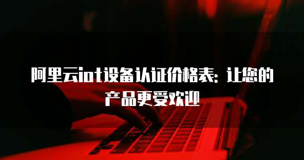 阿里云iot设备认证价格表: 让您的产品更受欢迎