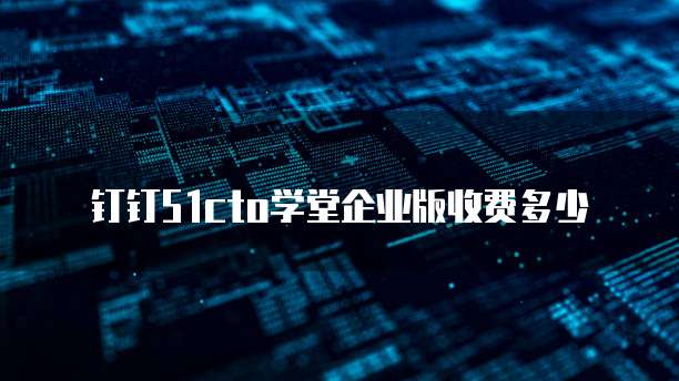 钉钉51cto学堂企业版收费多少
