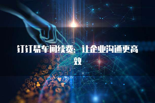 钉钉易车间续费：让企业沟通更高效