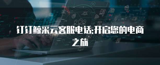 钉钉鲸采云客服电话:开启您的电商之旅