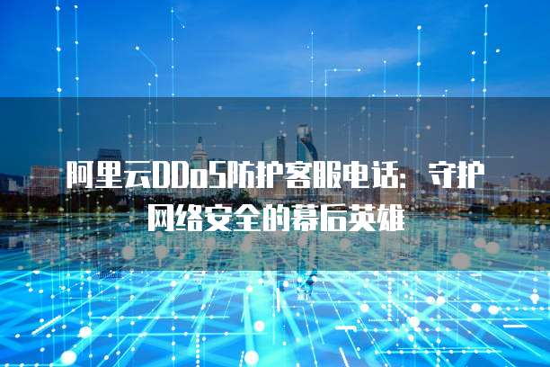阿里云DDoS防护客服电话:守护网络安全的幕后英雄