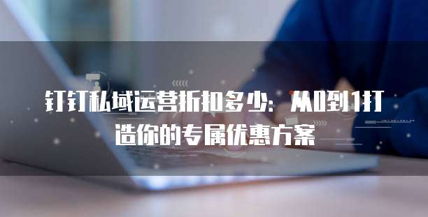 钉钉私域运营折扣多少：从0到1打造你的专属优惠方案