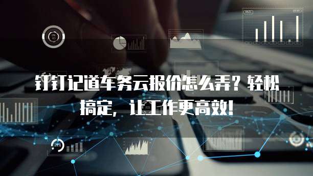 钉钉记道车务云报价怎么弄?轻松搞定,让工作更高效!