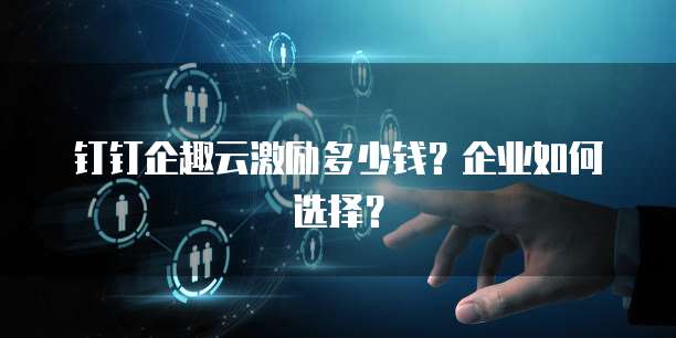 钉钉企趣云激励多少钱?企业如何选择?