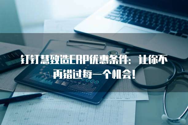 钉钉慧致造ERP优惠条件：让你不再错过每一个机会！