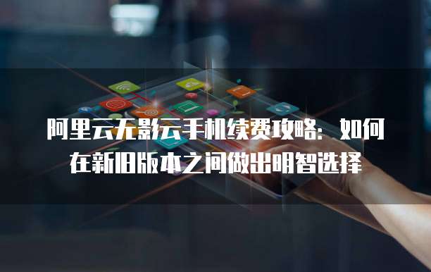 阿里云无影云手机续费攻略：如何在新旧版本之间做出明智选择