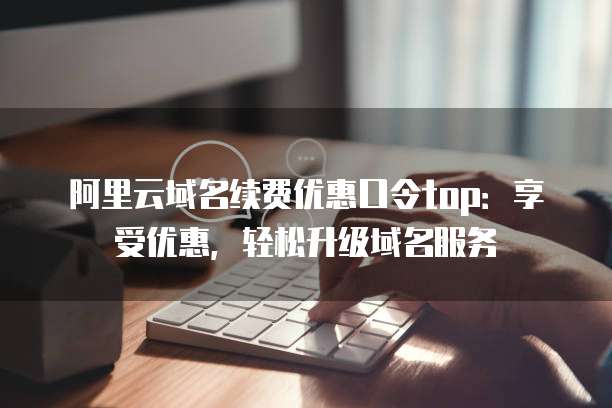 阿里云域名续费优惠口令top:享受优惠,轻松升级域名服务